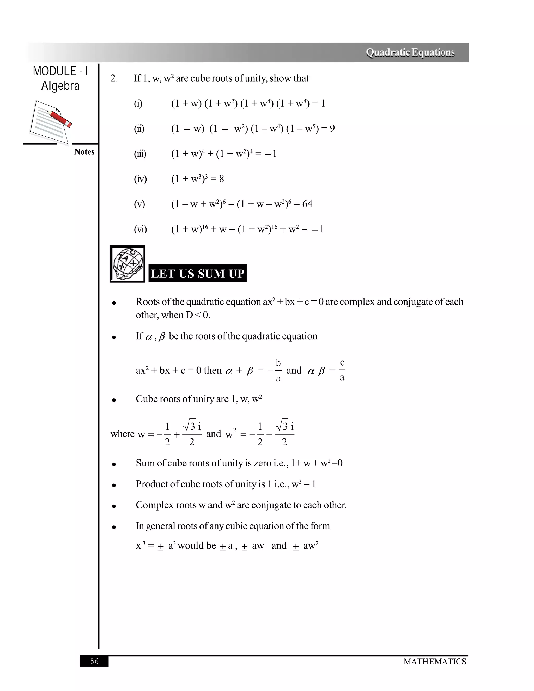 Quadratic Equations
MODULE - I
                  2.   If 1, w, w2 are cube roots of unity, show that
 Algebra
                       (i)       (1 + w) (1 + w2) (1 + w4) (1 + w8) = 1

                       (ii)      (1 − w) (1 − w2) (1 – w4) (1 – w5) = 9

       Notes           (iii)     (1 + w)4 + (1 + w2)4 = − 1

                       (iv)      (1 + w3)3 = 8

                       (v)       (1 – w + w2)6 = (1 + w – w2)6 = 64

                       (vi)      (1 + w)16 + w = (1 + w2)16 + w2 = − 1



                               LET US SUM UP

                  •    Roots of the quadratic equation ax2 + bx + c = 0 are complex and conjugate of each
                       other, when D < 0.

                  •    If  ,  be the roots of the quadratic equation

                                                            b           c
                       ax2 + bx + c = 0 then  +  = −        and   =
                                                            a           a

                  •    Cube roots of unity are 1, w, w2

                                1   3i            1  3i
                  where w = −     +    and w 2 = − −
                                2   2             2  2

                  •    Sum of cube roots of unity is zero i.e., 1+ w + w2 =0

                  •    Product of cube roots of unity is 1 i.e., w3 = 1

                  •    Complex roots w and w2 are conjugate to each other.

                  •    In general roots of any cubic equation of the form
                       x 3 = ± a3 would be ± a , ± aw and ± aw2




             56                                                                          MATHEMATICS
 
