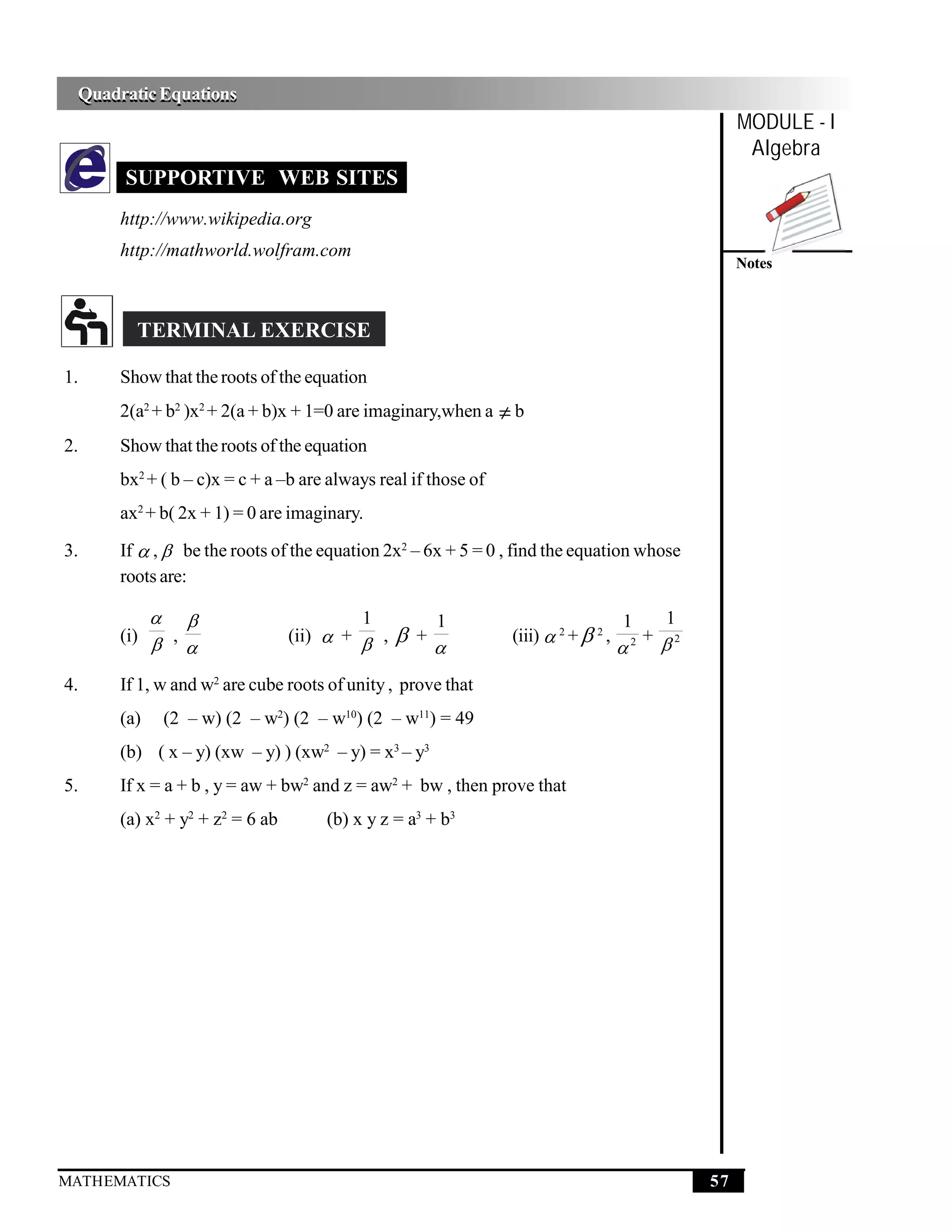 Quadratic Equations
 Quadratic Equations
                                                                                                 MODULE - I
                                                                                                  Algebra
      SUPPORTIVE WEB SITES
      http://www.wikipedia.org
      http://mathworld.wolfram.com
                                                                                                 Notes



        TERMINAL EXERCISE

1.    Show that the roots of the equation
      2(a2 + b2 )x2 + 2(a + b)x + 1=0 are imaginary,when a ≠ b
2.    Show that the roots of the equation
      bx2 + ( b – c)x = c + a –b are always real if those of
      ax2 + b( 2x + 1) = 0 are imaginary.

3.    If  ,  be the roots of the equation 2x2 – 6x + 5 = 0 , find the equation whose
      roots are:

                                       1           1                             1   1
      (i)  ,                   (ii)  +  ,    +             (iii)  2 +  2 ,     + 2
                                                                                 2



4.    If 1, w and w2 are cube roots of unity , prove that
      (a)       (2 – w) (2 – w2) (2 – w10) (2 – w11) = 49
      (b) ( x – y) (xw – y) ) (xw2 – y) = x3 – y3
5.    If x = a + b , y = aw + bw2 and z = aw2 + bw , then prove that
      (a) x2 + y2 + z2 = 6 ab        (b) x y z = a3 + b3




MATHEMATICS                                                                                 57
 