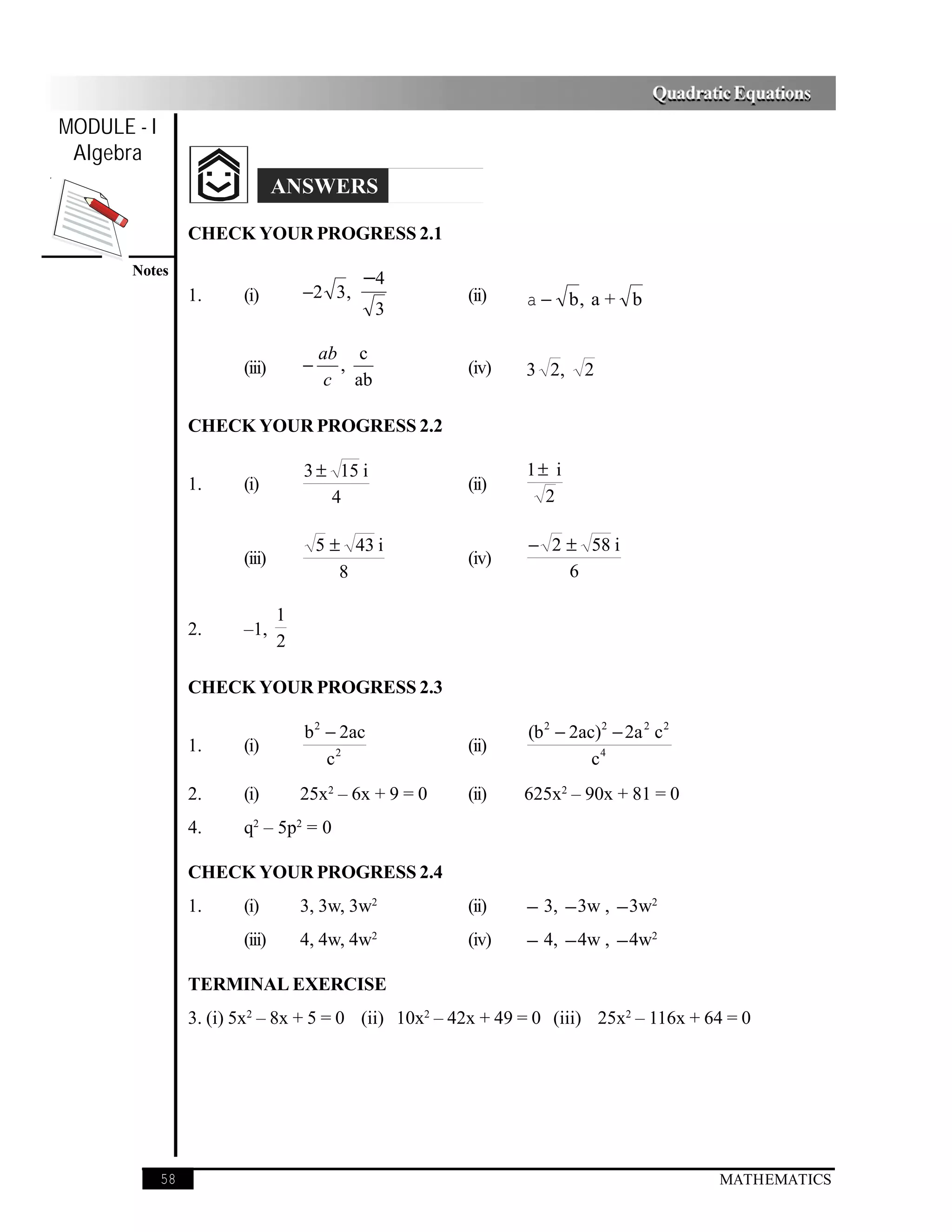 Quadratic Equations
MODULE - I
 Algebra
                                 ANSWERS

                  CHECK YOUR PROGRESS 2.1
       Notes
                                              −4
                  1.     (i)         −2 3 ,              (ii)   a − b, a + b
                                                 3

                                         ab c
                         (iii)       −     ,             (iv)   3 2,     2
                                          c ab

                  CHECK YOUR PROGRESS 2.2

                                     3 ± 15 i                   1± i
                  1.     (i)                             (ii)
                                        4                         2

                                         5 ± 43 i               − 2 ± 58 i
                         (iii)                           (iv)
                                            8                       6

                                 1
                  2.     –1,
                                 2

                  CHECK YOUR PROGRESS 2.3

                                     b 2 − 2ac                  (b 2 − 2ac)2 − 2a 2 c 2
                  1.     (i)                             (ii)
                                         c2                               c4
                  2.     (i)         25x2 – 6x + 9 = 0   (ii)   625x2 – 90x + 81 = 0
                  4.     q2 – 5p2 = 0

                  CHECK YOUR PROGRESS 2.4
                  1.     (i)         3, 3w, 3w2          (ii)   − 3, − 3w , − 3w2
                         (iii)       4, 4w, 4w2          (iv)   − 4, − 4w , − 4w2

                  TERMINAL EXERCISE
                  3. (i) 5x2 – 8x + 5 = 0 (ii) 10x2 – 42x + 49 = 0 (iii) 25x2 – 116x + 64 = 0




             58                                                                             MATHEMATICS
 