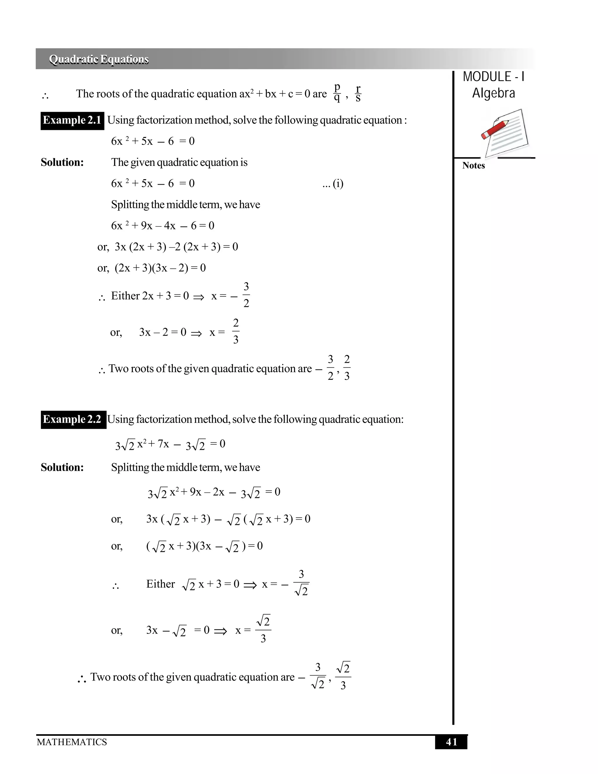 Quadratic Equations
 Quadratic Equations
                                                                                        MODULE - I
                                                               p r
∴                                                   2
       The roots of the quadratic equation ax + bx + c = 0 are q , s                     Algebra
Example 2.1 Using factorization method, solve the following quadratic equation :
               6x 2 + 5x − 6 = 0
Solution:      The given quadratic equation is                                          Notes
               6x + 5x − 6 = 0
                     2
                                                                  ... (i)
               Splitting the middle term, we have
               6x 2 + 9x – 4x − 6 = 0
            or, 3x (2x + 3) –2 (2x + 3) = 0
            or, (2x + 3)(3x – 2) = 0
                                                3
            ∴ Either 2x + 3 = 0 ⇒ x = −
                                                2
                                            2
              or,        3x – 2 = 0 ⇒ x =
                                            3
                                                                   3 2
            ∴ Two roots of the given quadratic equation are −       ,
                                                                   2 3


Example 2.2 Using factorization method, solve the following quadratic equation:

                3 2 x + 7x − 3 2 = 0
                     2



Solution:      Splitting the middle term, we have

                          3 2 x + 9x – 2x − 3 2 = 0
                               2



               or,        3x ( 2 x + 3) −   2 ( 2 x + 3) = 0

               or,        ( 2 x + 3)(3x − 2 ) = 0

                                                             3
               ∴          Either   2x+3=0       ⇒ x= − 2

                                                         2
               or,        3x − 2 = 0   ⇒ x=
                                                        3

                                                                 3   2
       ∴ Two roots of the given quadratic equation are −           ,
                                                                  2 3



MATHEMATICS                                                                        41
 