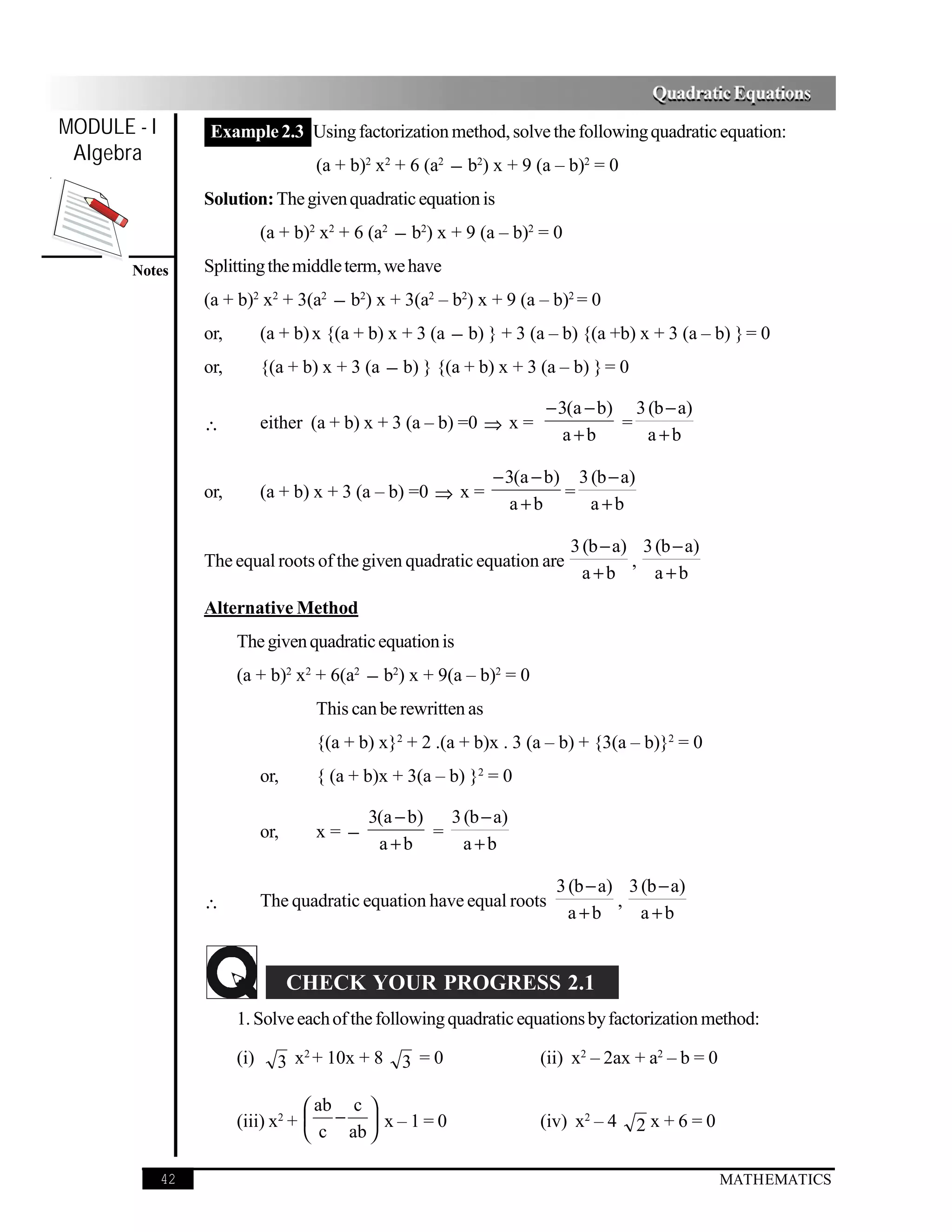 Quadratic Equations
MODULE - I         Example 2.3 Using factorization method, solve the following quadratic equation:
 Algebra
                                      (a + b)2 x2 + 6 (a2 − b2) x + 9 (a – b)2 = 0
                  Solution: The given quadratic equation is
                              (a + b)2 x2 + 6 (a2 − b2) x + 9 (a – b)2 = 0
       Notes      Splitting the middle term, we have
                  (a + b)2 x2 + 3(a2 − b2) x + 3(a2 – b2) x + 9 (a – b)2 = 0
                  or,         (a + b) x {(a + b) x + 3 (a − b) } + 3 (a – b) {(a +b) x + 3 (a – b) } = 0
                  or,         {(a + b) x + 3 (a − b) } {(a + b) x + 3 (a – b) } = 0

                                                                        − 3(a − b) 3 (b − a)
                  ∴           either (a + b) x + 3 (a – b) =0 ⇒ x =               =
                                                                           a+b       a+b

                                                                 − 3(a − b) 3 (b − a)
                  or,         (a + b) x + 3 (a – b) =0 ⇒ x =               =
                                                                    a+b       a+b

                                                                             3 (b − a) 3 (b − a)
                  The equal roots of the given quadratic equation are                 ,
                                                                               a+b       a+b
                  Alternative Method
                        The given quadratic equation is
                        (a + b)2 x2 + 6(a2 − b2) x + 9(a – b)2 = 0
                                      This can be rewritten as
                                      {(a + b) x}2 + 2 .(a + b)x . 3 (a – b) + {3(a – b)}2 = 0
                              or,     { (a + b)x + 3(a – b) }2 = 0

                                             3(a − b)   3 (b − a)
                              or,     x= −            =
                                              a+b         a+b

                                                                         3 (b − a) 3 (b − a)
                  ∴           The quadratic equation have equal roots             ,
                                                                           a+b       a+b


                                    CHECK YOUR PROGRESS 2.1
                        1. Solve each of the following quadratic equations by factorization method:
                                   2
                        (i)     3 x + 10x + 8     3 =0                 (ii) x2 – 2ax + a2 – b = 0

                                    ab c 
                        (iii) x2 +  −  x – 1 = 0                     (iv) x2 – 4      2x+6=0
                                    c ab 

             42                                                                                     MATHEMATICS
 