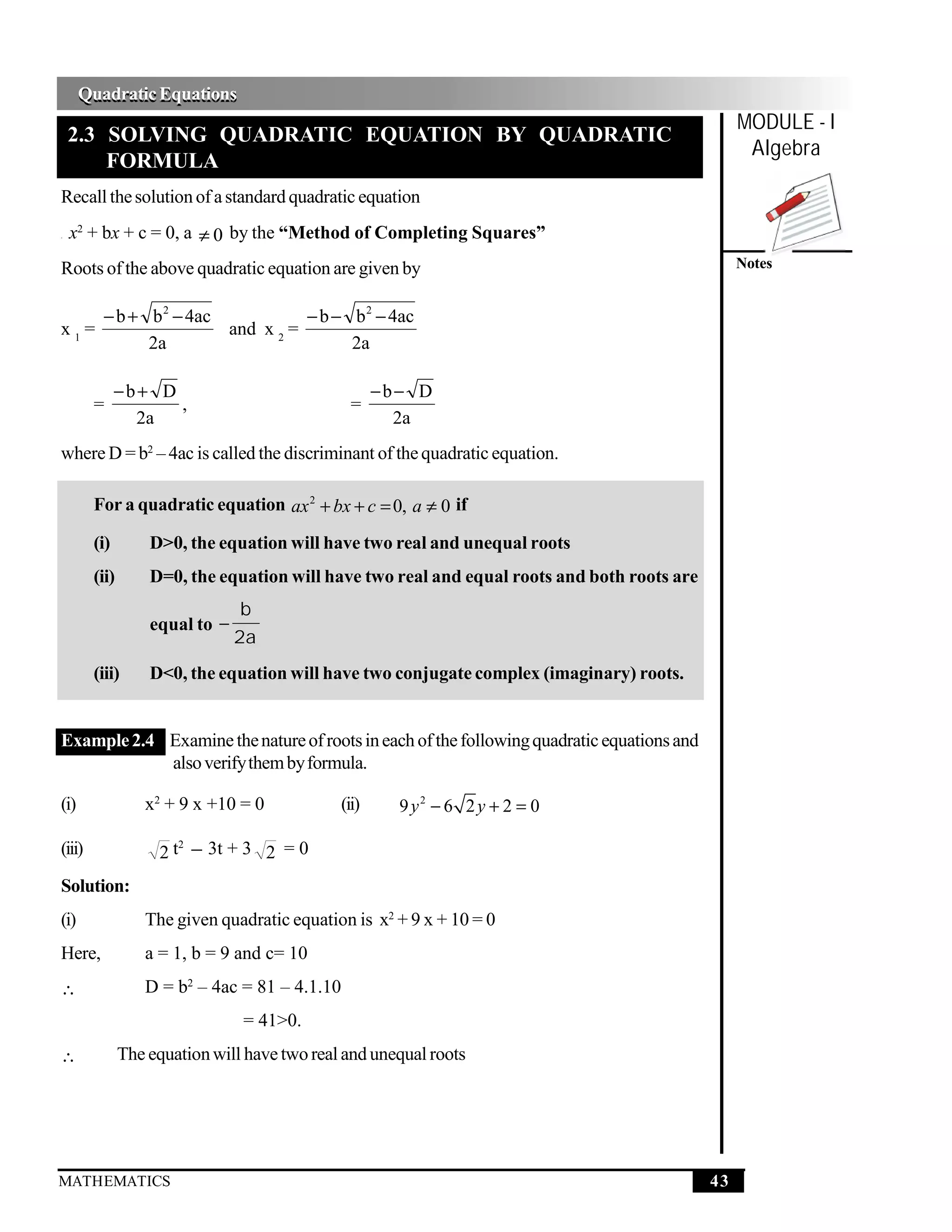 Quadratic Equations
      Quadratic Equations
                                                                                                  MODULE - I
    2.3 SOLVING QUADRATIC EQUATION BY QUADRATIC
                                                                                                   Algebra
        FORMULA
Recall the solution of a standard quadratic equation
a   x2 + bx + c = 0, a ≠ 0 by the “Method of Completing Squares”
Roots of the above quadratic equation are given by                                                Notes


         − b + b 2 − 4ac           − b − b 2 − 4ac
x1=                      and x 2 =
               2a                        2a

              −b+ D                                   −b− D
        =           ,                            =
                2a                                      2a
where D = b2 – 4ac is called the discriminant of the quadratic equation.

        For a quadratic equation ax 2 + bx + c = 0, a ≠ 0 if

        (i)        D>0, the equation will have two real and unequal roots
        (ii)       D=0, the equation will have two real and equal roots and both roots are
                                b
                   equal to −
                                2a
        (iii)      D<0, the equation will have two conjugate complex (imaginary) roots.


Example 2.4 Examine the nature of roots in each of the following quadratic equations and
            also verify them by formula.

(i)               x2 + 9 x +10 = 0             (ii)     9 y2 − 6 2 y + 2 = 0

                    2 t − 3t + 3 2 = 0
                       2
(iii)

Solution:
(i)               The given quadratic equation is x2 + 9 x + 10 = 0
Here,             a = 1, b = 9 and c= 10
∴                 D = b2 – 4ac = 81 – 4.1.10
                                = 41>0.
∴              The equation will have two real and unequal roots




MATHEMATICS                                                                                  43
 