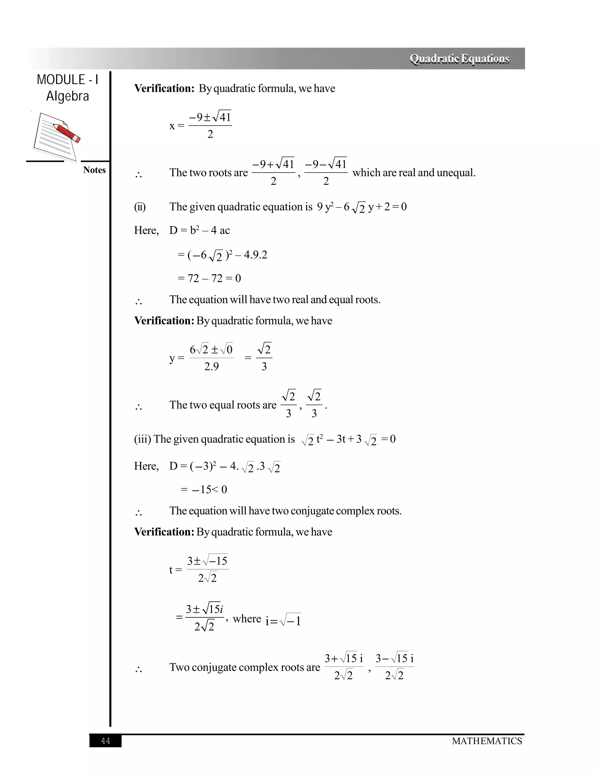 Quadratic Equations
MODULE - I
                  Verification: By quadratic formula, we have
 Algebra
                               − 9 ± 41
                          x=
                                    2

                                                − 9 + 41 − 9 − 41
       Notes      ∴       The two roots are             ,         which are real and unequal.
                                                     2        2

                  (ii)    The given quadratic equation is 9 y2 – 6 2 y + 2 = 0

                  Here, D = b2 – 4 ac

                            = ( − 6 2 )2 – 4.9.2

                            = 72 – 72 = 0
                  ∴       The equation will have two real and equal roots.
                  Verification: By quadratic formula, we have

                               6 2± 0             2
                          y=                =
                                 2.9             3

                                                       2    2
                  ∴       The two equal roots are        ,    .
                                                      3    3

                                                           2 t − 3t + 3 2 = 0
                                                              2
                  (iii) The given quadratic equation is

                  Here, D = ( − 3)2 − 4. 2 .3 2

                            = − 15< 0
                  ∴       The equation will have two conjugate complex roots.
                  Verification: By quadratic formula, we have

                               3 ± −15
                          t=
                                  2 2

                               3 ± 15i
                           =           , where i = − 1
                                 2 2

                                                              3+ 15 i 3− 15 i
                  ∴       Two conjugate complex roots are            ,
                                                               2 2     2 2




             44                                                                          MATHEMATICS
 