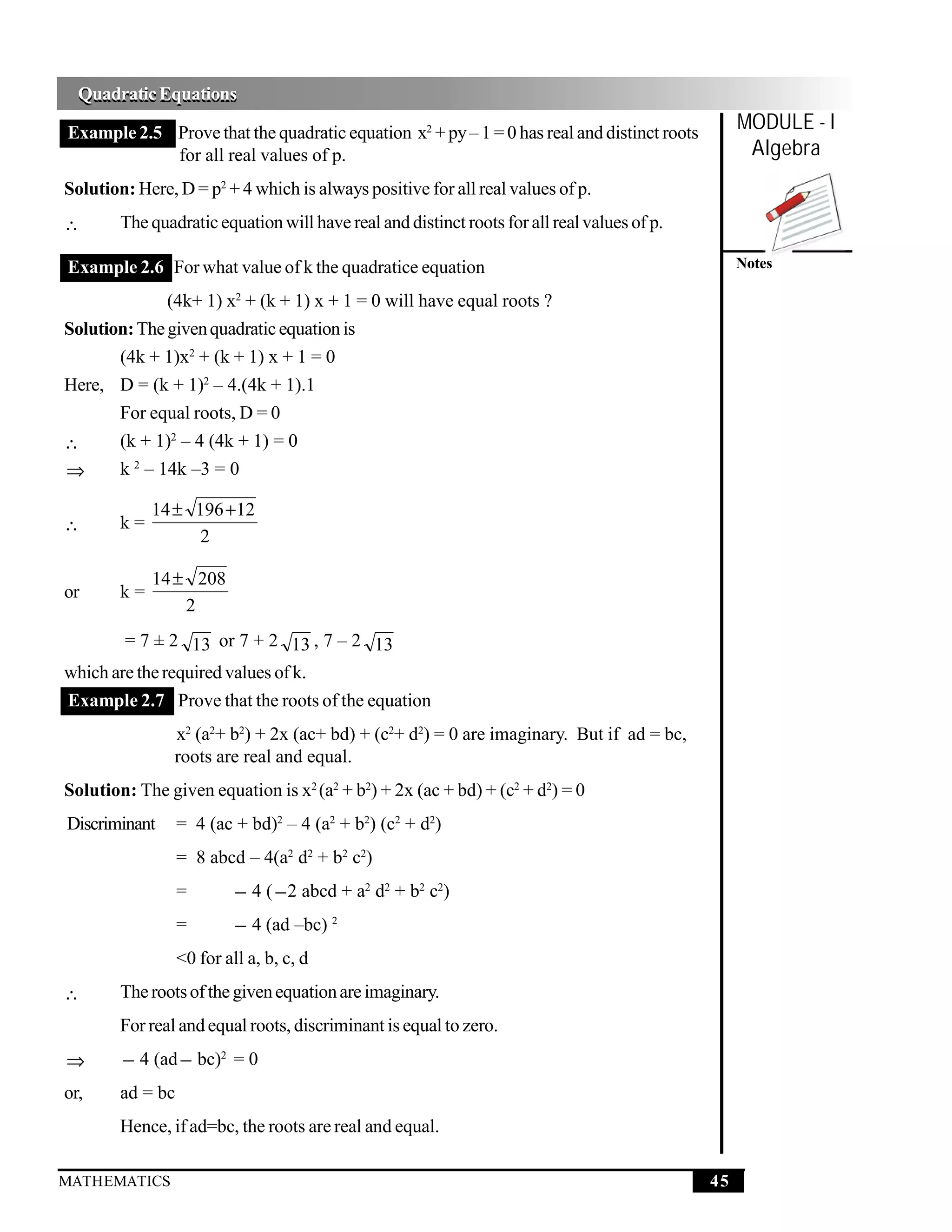 Quadratic Equations
  Quadratic Equations
Example 2.5 Prove that the quadratic equation x2 + py – 1 = 0 has real and distinct roots
                                                                                                  MODULE - I
            for all real values of p.                                                              Algebra
Solution: Here, D = p2 + 4 which is always positive for all real values of p.
∴       The quadratic equation will have real and distinct roots for all real values of p.

Example 2.6 For what value of k the quadratice equation                                           Notes

              (4k+ 1) x2 + (k + 1) x + 1 = 0 will have equal roots ?
Solution: The given quadratic equation is
        (4k + 1)x2 + (k + 1) x + 1 = 0
Here, D = (k + 1)2 – 4.(4k + 1).1
      For equal roots, D = 0
∴     (k + 1)2 – 4 (4k + 1) = 0
⇒     k 2 – 14k –3 = 0

             14 ± 196 +12
∴       k=
                   2

             14 ± 208
or      k=
                 2
        = 7 ± 2 13 or 7 + 2 13 , 7 – 2 13
which are the required values of k.
Example 2.7 Prove that the roots of the equation
                x2 (a2+ b2) + 2x (ac+ bd) + (c2+ d2) = 0 are imaginary. But if ad = bc,
                roots are real and equal.
Solution: The given equation is x2 (a2 + b2) + 2x (ac + bd) + (c2 + d2) = 0
Discriminant      = 4 (ac + bd)2 – 4 (a2 + b2) (c2 + d2)
                  = 8 abcd – 4(a2 d2 + b2 c2)
                  =        − 4 ( − 2 abcd + a2 d2 + b2 c2)
                  =        − 4 (ad –bc) 2
                  <0 for all a, b, c, d
∴       The roots of the given equation are imaginary.
        For real and equal roots, discriminant is equal to zero.
⇒       − 4 (ad − bc)2 = 0
or,     ad = bc
        Hence, if ad=bc, the roots are real and equal.

MATHEMATICS                                                                                  45
 