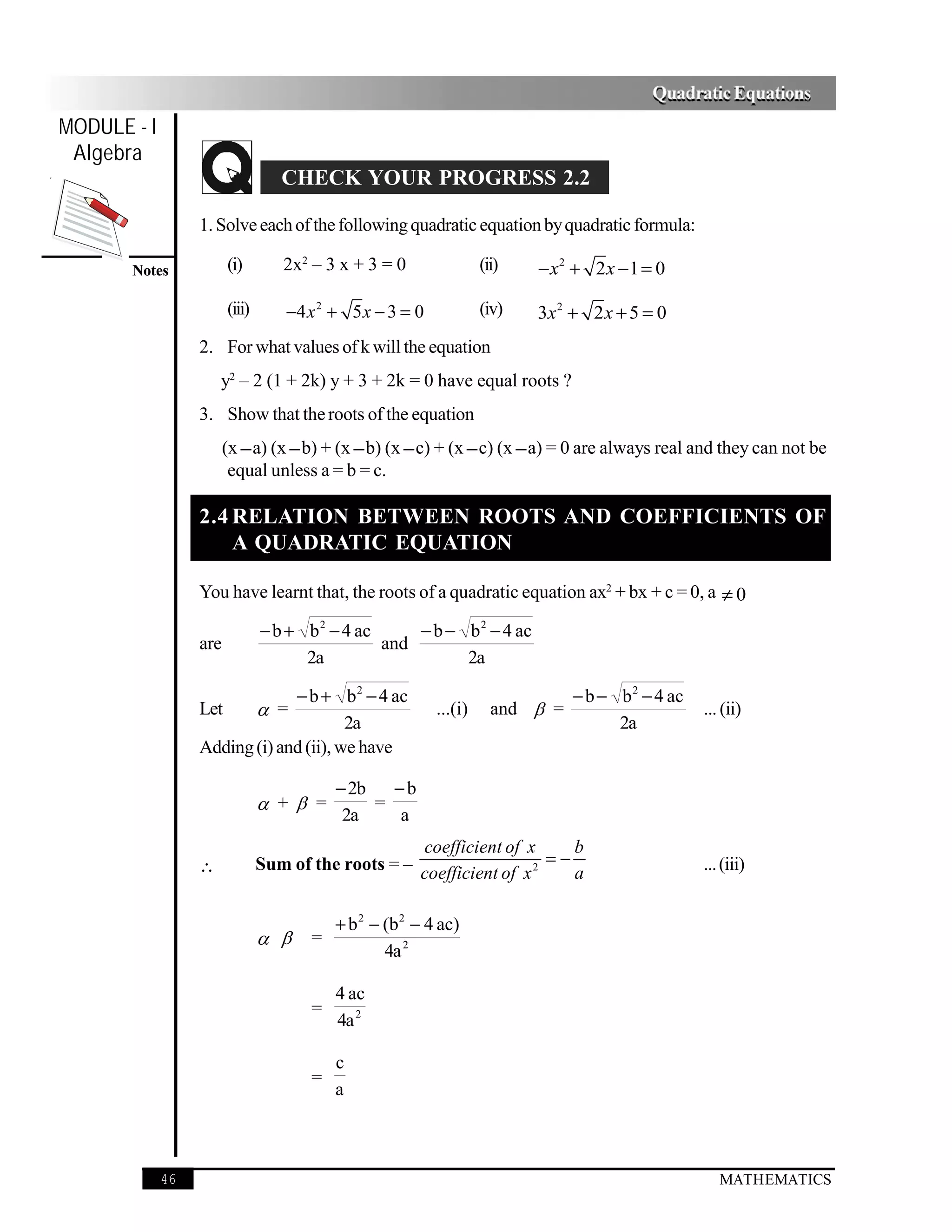 Quadratic Equations
MODULE - I
 Algebra
                                   CHECK YOUR PROGRESS 2.2

                  1. Solve each of the following quadratic equation by quadratic formula:

       Notes            (i)        2x2 – 3 x + 3 = 0                (ii)   − x 2 + 2x − 1 = 0

                        (iii)       −4 x 2 + 5 x − 3 = 0            (iv)   3x 2 + 2 x + 5 = 0
                  2. For what values of k will the equation
                      y2 – 2 (1 + 2k) y + 3 + 2k = 0 have equal roots ?
                  3. Show that the roots of the equation
                        (x − a) (x − b) + (x − b) (x − c) + (x − c) (x − a) = 0 are always real and they can not be
                         equal unless a = b = c.

                  2.4 RELATION BETWEEN ROOTS AND COEFFICIENTS OF
                      A QUADRATIC EQUATION

                  You have learnt that, the roots of a quadratic equation ax2 + bx + c = 0, a ≠ 0

                                − b + b 2 − 4 ac     − b − b 2 − 4 ac
                  are                            and
                                      2a                   2a

                               − b + b 2 − 4 ac                                 − b − b 2 − 4 ac
                  Let            =                        ...(i)     and  =                      ... (ii)
                                        2a                                            2a
                  Adding (i) and (ii), we have

                                           − 2b   −b
                                 + =          =
                                            2a     a
                                                     coefficient of x       b
                  ∴             Sum of the roots = – coefficient of x 2 = − a                      ... (iii)


                                           + b 2 − (b 2 − 4 ac)
                                     =
                                                   4a 2

                                           4 ac
                                       =
                                           4a 2

                                           c
                                       =
                                           a



             46                                                                                       MATHEMATICS
 