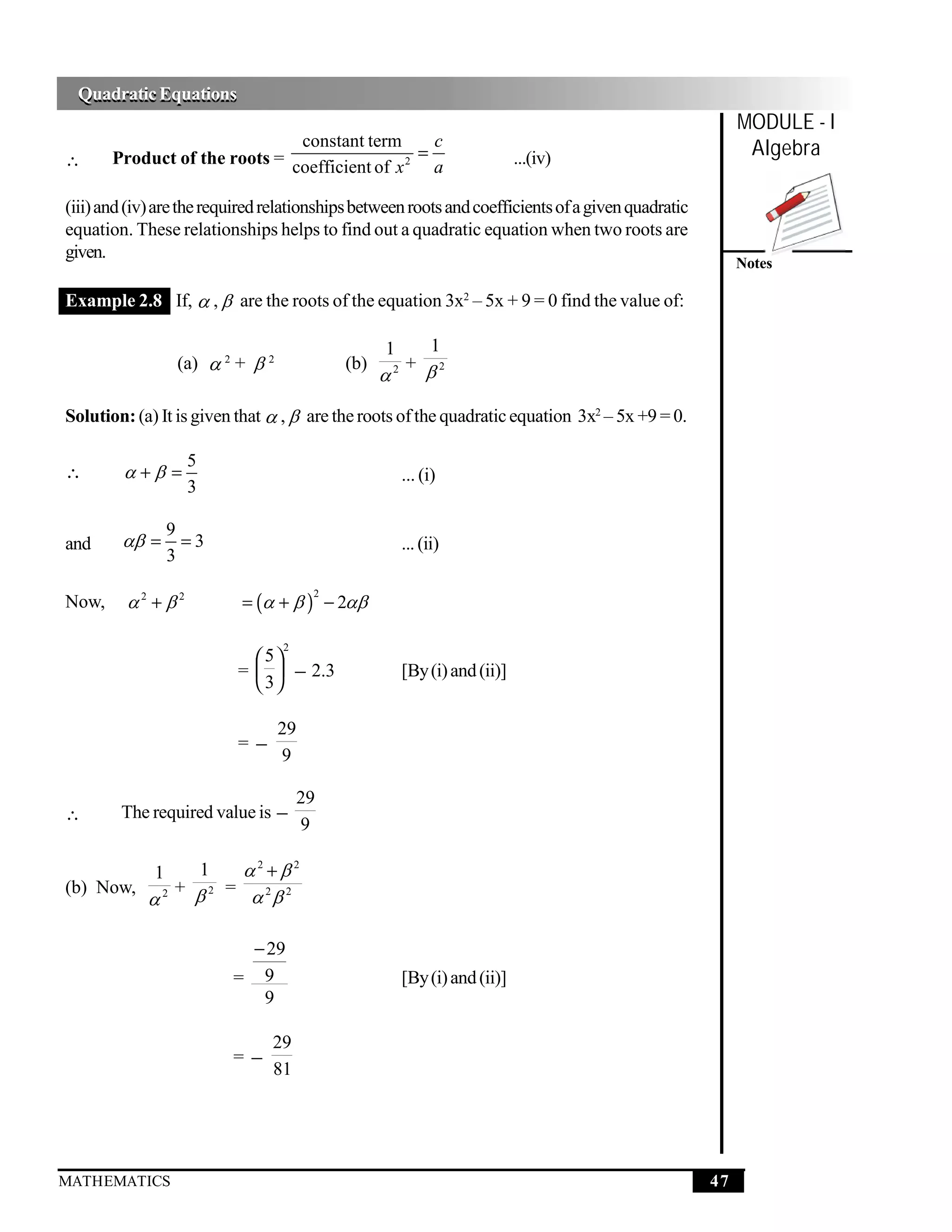 Quadratic Equations
 Quadratic Equations
                                                                                                         MODULE - I
∴
                               constant term       c
       Product of the roots = coefficient of x 2 = a                       ...(iv)                        Algebra

(iii) and (iv) are the required relationships between roots and coefficients of a given quadratic
equation. These relationships helps to find out a quadratic equation when two roots are
given.
                                                                                                         Notes

Example 2.8 If,  ,  are the roots of the equation 3x2 – 5x + 9 = 0 find the value of:

                                                  1   1
                  (a)  2 +  2             (b)     + 2
                                                  2



Solution: (a) It is given that  ,  are the roots of the quadratic equation 3x2 – 5x +9 = 0.

                   5
∴         + =                                        ... (i)
                   3

                 9
and      =       =3                                  ... (ii)
                 3

         2 + 2             = (  +  ) − 2
                                        2
Now,

                                  2
                               5
                            =   − 2.3                [By (i) and (ii)]
                               3

                                  29
                            =−
                                  9

                                       29
∴       The required value is −
                                       9

             1         1     2 +2
(b) Now,         + 2      =
            2                 2 2

                            − 29
                           = 9                         [By (i) and (ii)]
                             9

                                 29
                           =−
                                 81




MATHEMATICS                                                                                         47
 