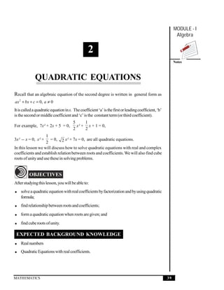 Quadratic Equations
  Quadratic Equations
                                                                                                            MODULE - I
                                                                                                             Algebra


                                                 2
                                                                                                            Notes



              QUADRATIC EQUATIONS
Recall that an algebraic equation of the second degree is written in general form as
ax 2 + bx + c = 0, a ≠ 0
It is called a quadratic equation in x. The coefficient ‘a’ is the first or leading coefficient, ‘b’
is the second or middle coefficient and ‘c’ is the constant term (or third coefficient).
                                       5     1
For example, 7x² + 2x + 5 = 0,           x² + x + 1 = 0,
                                       2     2
                    1
3x² − x = 0, x² +      = 0, 2 x² + 7x = 0, are all quadratic equations.
                    2
In this lesson we will discuss how to solve quadratic equations with real and complex
coefficients and establish relation between roots and coefficients. We will also find cube
roots of unity and use these in solving problems.


          OBJECTIVES
After studying this lesson, you will be able to:

• solve a quadratic equation with real coefficients by factorization and by using quadratic
  formula;

• find relationship between roots and coefficients;

• form a quadratic equation when roots are given; and

• find cube roots of unity.

 EXPECTED BACKGROUND KNOWLEDGE
• Real numbers
• Quadratic Equations with real coefficients.




MATHEMATICS                                                                                            39
 