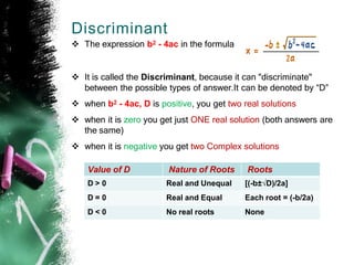 Discriminant
 The expression b2 - 4ac in the formula
 It is called the Discriminant, because it can "discriminate"
between the possible types of answer.It can be denoted by “D”
 when b2 - 4ac, D is positive, you get two real solutions
 when it is zero you get just ONE real solution (both answers are
the same)
 when it is negative you get two Complex solutions
Value of D Nature of Roots Roots
D > 0 Real and Unequal [(-b±√D)/2a]
D = 0 Real and Equal Each root = (-b/2a)
D < 0 No real roots None
 