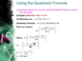 Using the Quadratic Formula
Just put the values of a, b and c into the Quadratic Formula, and do
the calculation
Example: Solve 5x² + 6x + 1 = 0
Coefficients are: a = 5, b = 6, c = 1
Quadratic Formula: x = [ -b ± √(b2-4ac) ] / 2a
Put in a, b and c:
x=
Solve: x =
x =
x =
x = -0.2 or -1
2 5
6 4 5 1
62
1 0
3 6 2 0
6
1 0
1 6
6
1 0
6 4
 