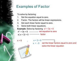 Examples of Factor
To solve by factoring:
1. Set the equation equal to zero.
2. Factor. The factors will be linear expressions.
3. Set each linear factor equal to zero.
4. Solve both linear equations.
Example: Solve by factoring x2 + 3x = 0
x2 + 3x = 0 set equation to zero
factor
x( x + 3) = 0
x = 0 , x + 3 = 0
x = -3 set the linear factors equal to zero and
solve the linear equation
 