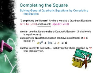 Completing the Square
Solving General Quadratic Equations by Completing
the Square:
"Completing the Square" is where we take a Quadratic Equation :
ax2 + bx + c = 0 and turn into a(x+d)2 + e = 0
We can use that idea to solve a Quadratic Equation (find where it
is equal to zero).
But a general Quadratic Equation can have a coefficient of a in
front of x2:
But that is easy to deal with ... just divide the whole equation by "a"
first, then carry on.
 