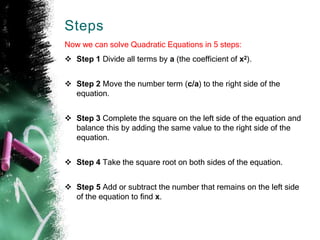 Steps
Now we can solve Quadratic Equations in 5 steps:
 Step 1 Divide all terms by a (the coefficient of x2).
 Step 2 Move the number term (c/a) to the right side of the
equation.
 Step 3 Complete the square on the left side of the equation and
balance this by adding the same value to the right side of the
equation.
 Step 4 Take the square root on both sides of the equation.
 Step 5 Add or subtract the number that remains on the left side
of the equation to find x.
 