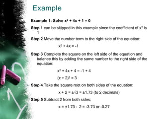 Example
Example 1: Solve x2 + 4x + 1 = 0
Step 1 can be skipped in this example since the coefficient of x2 is
1
Step 2 Move the number term to the right side of the equation:
x2 + 4x = -1
Step 3 Complete the square on the left side of the equation and
balance this by adding the same number to the right side of the
equation:
x2 + 4x + 4 = -1 + 4
(x + 2)2 = 3
Step 4 Take the square root on both sides of the equation:
x + 2 = ±√3 = ±1.73 (to 2 decimals)
Step 5 Subtract 2 from both sides:
x = ±1.73 – 2 = -3.73 or -0.27
 