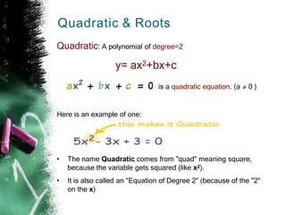 Quadratic & Roots
Quadratic: A polynomial of degree=2
y= ax2+bx+c
is a quadratic equation. (a 0 )
Here is an example of one:
• The name Quadratic comes from "quad" meaning square,
because the variable gets squared (like x2).
• It is also called an "Equation of Degree 2" (because of the "2"
on the x)
 