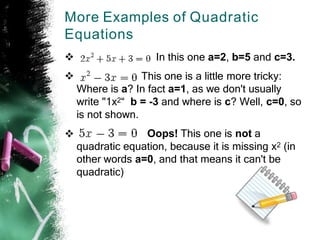 More Examples of Quadratic
Equations


In this one a=2, b=5 and c=3.
This one is a little more tricky:
Where is a? In fact a=1, as we don't usually
write "1x2“ b = -3 and where is c? Well, c=0, so
is not shown.
Oops! This one is not a
quadratic equation, because it is missing x2 (in
other words a=0, and that means it can't be
quadratic)

 