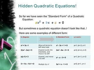 Hidden Quadratic Equations!
So far we have seen the "Standard Form" of a Quadratic
Equation:
But sometimes a quadratic equation doesn't look like that..!
Here are some examples of different form:
In disguise In Standard Form a, b and c
x2 = 3x -1 Move all terms to
left hand side
x2 - 3x + 1 = 0 a=1, b=-3, c=1
2(w2 - 2w) = 5 Expand (undo the
brackets), and
move 5 to left
2w2 - 4w - 5 = 0 a=2, b=-4, c=-5
z(z-1) = 3 Expand, and move
3 to left
z2 - z - 3 = 0 a=1, b=-1, c=-3
5 + 1/x - 1/x2 = 0 Multiply by x2 5x2 + x - 1 = 0 a=5, b=1, c=-1
 