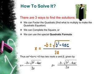 How To Solve It?
There are 3 ways to find the solutions:
 We can Factor the Quadratic (find what to multiply to make the
Quadratic Equation)
 We can Complete the Square, or
 We can use the special Quadratic Formula:
Thus ax2+bx+c =0 has two roots α and β, given by
α = β=
2a
b 4ac
b2
2a
b 4ac
b2
 
