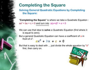 Completing the Square
Solving General Quadratic Equations by Completing
  the Square:

"Completing the Square" is where we take a Quadratic Equation :
ax2 + bx + c = 0 and turn into a(x+d)2 + e = 0

We can use that idea to solve a Quadratic Equation (find where it
   is equal to zero).
But a general Quadratic Equation can have a coefficient of a in
   front of x2:

But that is easy to deal with ... just divide the whole equation by "a"
   first, then carry on.
 