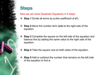 Steps
Now we can solve Quadratic Equations in 5 steps:
 Step 1 Divide all terms by a (the coefficient of x2).


 Step 2 Move the number term (c/a) to the right side of the
  equation.


 Step 3 Complete the square on the left side of the equation and
  balance this by adding the same value to the right side of the
  equation.


 Step 4 Take the square root on both sides of the equation.


 Step 5 Add or subtract the number that remains on the left side
  of the equation to find x.
 