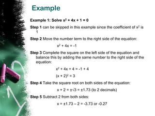 Example
Example 1: Solve x2 + 4x + 1 = 0
Step 1 can be skipped in this example since the coefficient of x2 is
   1
Step 2 Move the number term to the right side of the equation:
                x2 + 4x = -1
Step 3 Complete the square on the left side of the equation and
   balance this by adding the same number to the right side of the
   equation:
               x2 + 4x + 4 = -1 + 4
               (x + 2)2 = 3
Step 4 Take the square root on both sides of the equation:
                x + 2 = ±√3 = ±1.73 (to 2 decimals)
Step 5 Subtract 2 from both sides:
                x = ±1.73 – 2 = -3.73 or -0.27
 