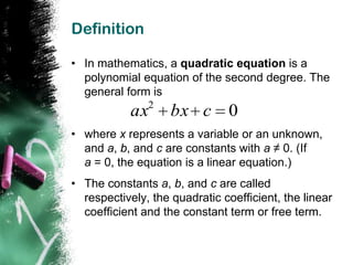 Definition

• In mathematics, a quadratic equation is a
  polynomial equation of the second degree. The
  general form is
               2
            ax      bx c       0
• where x represents a variable or an unknown,
  and a, b, and c are constants with a ≠ 0. (If
  a = 0, the equation is a linear equation.)
• The constants a, b, and c are called
  respectively, the quadratic coefficient, the linear
  coefficient and the constant term or free term.
 