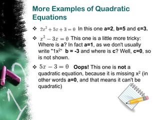 More Examples of Quadratic
Equations
                    In this one a=2, b=5 and c=3.
                 This one is a little more tricky:
    Where is a? In fact a=1, as we don't usually
    write "1x2“ b = -3 and where is c? Well, c=0, so
    is not shown.
                 Oops! This one is not a
    quadratic equation, because it is missing x2 (in
    other words a=0, and that means it can't be
    quadratic)
 