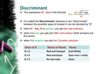 Discriminant
 The expression b2 - 4ac in the formula


 It is called the Discriminant, because it can "discriminate"
  between the possible types of answer.It can be denoted by “D”
 when b2 - 4ac, D is positive, you get two real solutions
 when it is zero you get just ONE real solution (both answers are
  the same)
 when it is negative you get two Complex solutions

    Value of D           Nature of Roots     Roots
    D>0                 Real and Unequal    [(-b±√D)/2a]
    D=0                 Real and Equal      Each root = (-b/2a)
    D<0                 No real roots       None
 