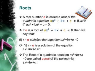 Roots

 A real number α is called a root of the
  quadratic equation                          ,a≠0
  if aα2 + bα2 + c = 0.
 If α is a root of                      ,then we
  say that:
(i) x= α satisfies the equation ax2+bx+c =0
Or (ii) x= α is a solution of the equation
  ax2+bx+c =0
 The Root of a quadratic equation ax2+bx+c
  =0 are called zeros of the polynomial
  ax2+bx+c .
 