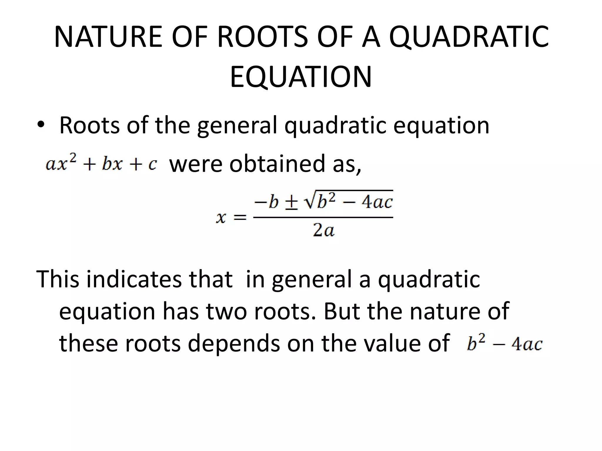NATURE OF ROOTS OF A QUADRATIC
EQUATION
• Roots of the general quadratic equation
were obtained as,
This indicates that in general a quadratic
equation has two roots. But the nature of
these roots depends on the value of