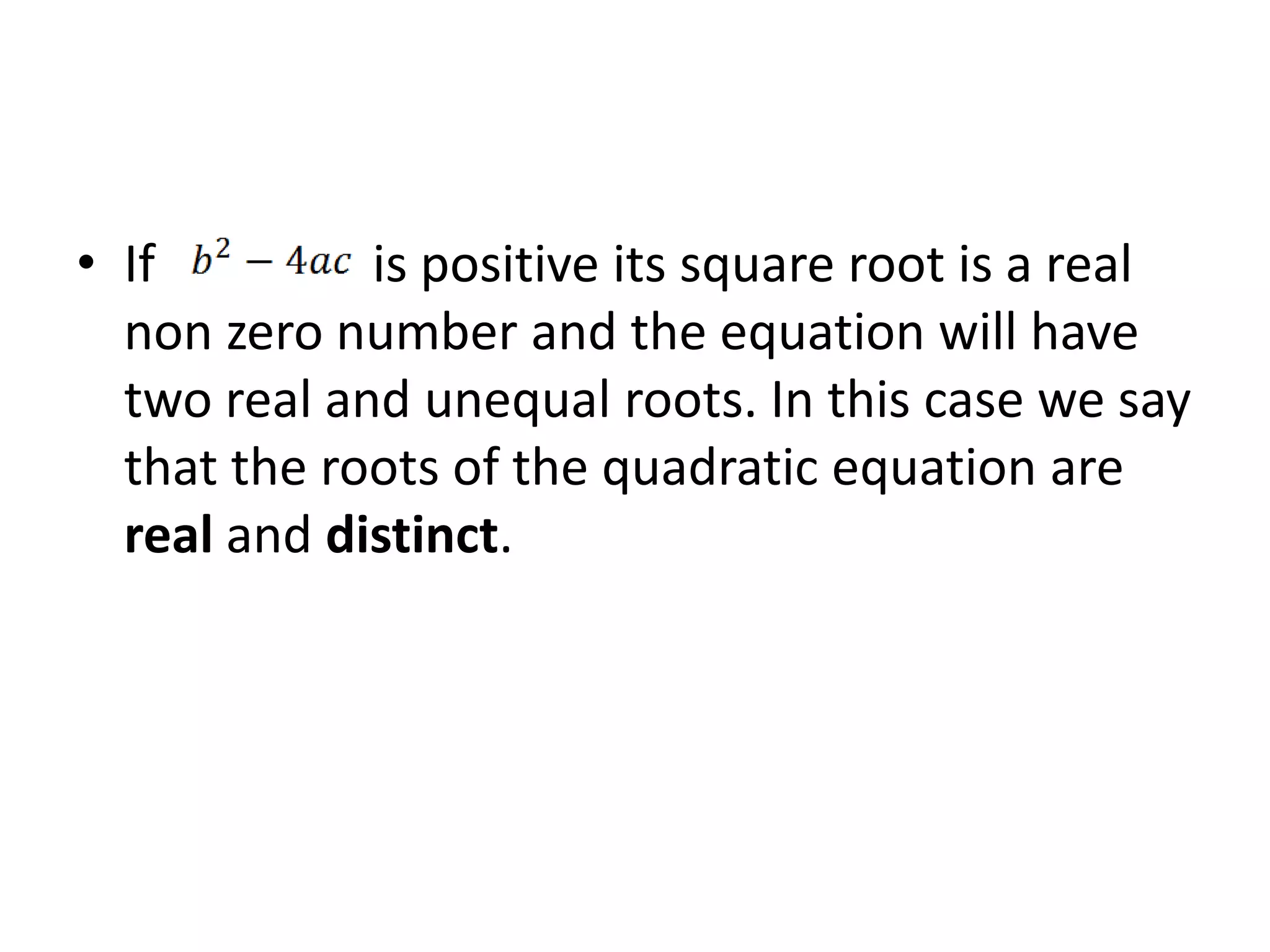 • If is positive its square root is a real
non zero number and the equation will have
two real and unequal roots. In this case we say
that the roots of the quadratic equation are
real and distinct.