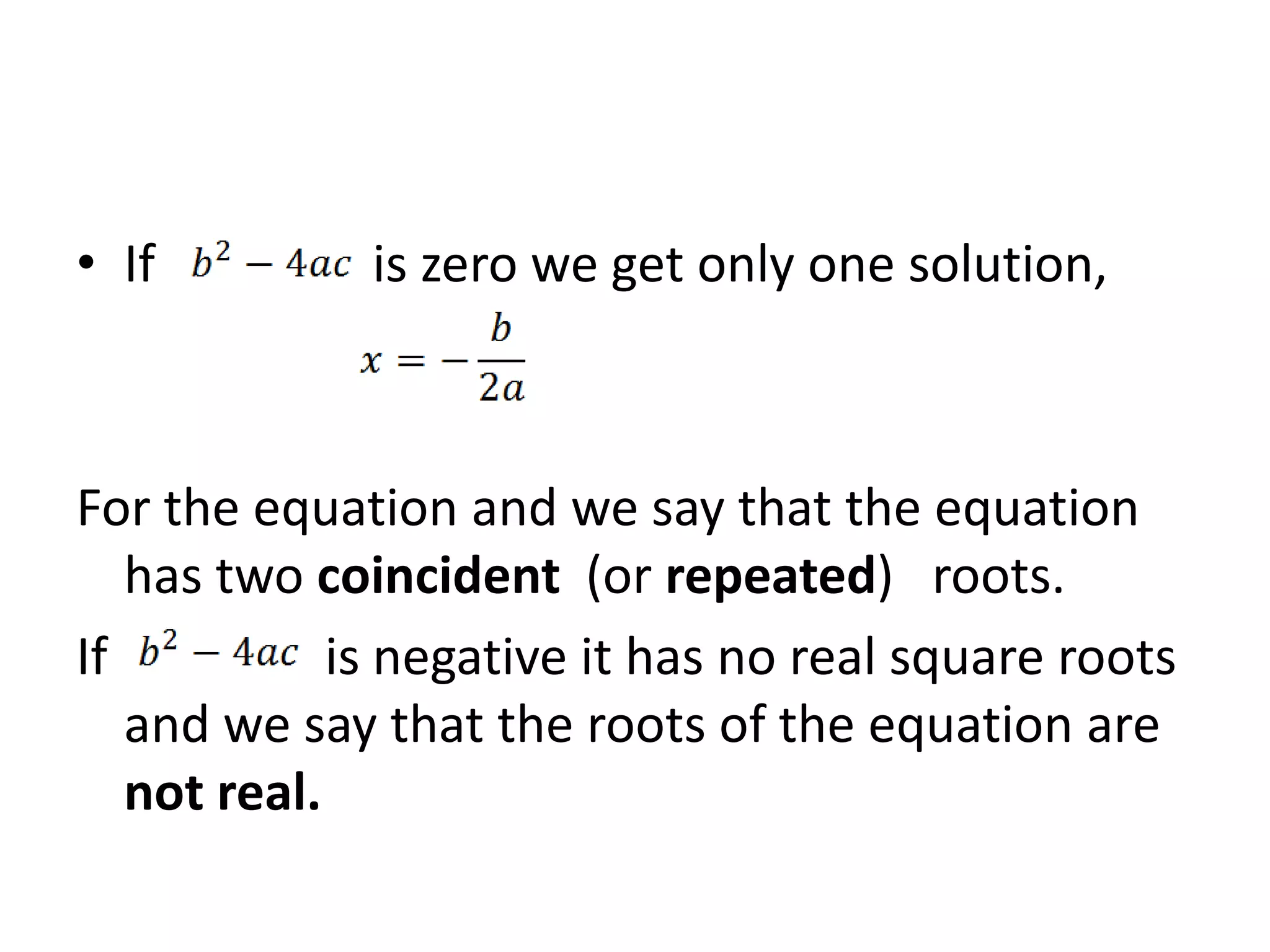 • If is zero we get only one solution,
For the equation and we say that the equation
has two coincident (or repeated) roots.
If is negative it has no real square roots
and we say that the roots of the equation are
not real.