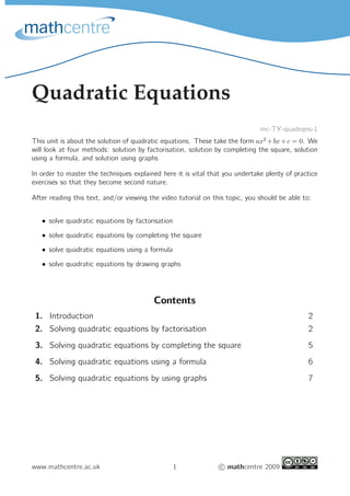 Quadratic Equations
mc-TY-quadeqns-1
This unit is about the solution of quadratic equations. These take the form ax2
+bx+c = 0. We
will look at four methods: solution by factorisation, solution by completing the square, solution
using a formula, and solution using graphs
In order to master the techniques explained here it is vital that you undertake plenty of practice
exercises so that they become second nature.
After reading this text, and/or viewing the video tutorial on this topic, you should be able to:
• solve quadratic equations by factorisation
• solve quadratic equations by completing the square
• solve quadratic equations using a formula
• solve quadratic equations by drawing graphs
Contents
1. Introduction 2
2. Solving quadratic equations by factorisation 2
3. Solving quadratic equations by completing the square 5
4. Solving quadratic equations using a formula 6
5. Solving quadratic equations by using graphs 7
www.mathcentre.ac.uk 1 c mathcentre 2009
 