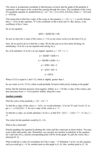 The vertex is an important coordinate to find because we know that the graph of the parabola is
symmetric with respect to the vertical line passing through the vertex. The coordinate of the vertex
of a quadratic equation in standard form (y = ax2 + bx + c) is (-b/2a, f(-b/2a)), where x = -b/2a and
y = f(-b/2a).
This means that to find the x-value of the vertex in the equation, y = -3x2 + x + 1, use the formula
that x = -b/2a. In this equation, "b" is the coefficient of the x-term and "a", like always, is the
coefficient of the x2 term.
So, in our equation:
-b/2a = -(1)/(2(-3)) = 1/6.
So now we have the x-value of the vertex, x = 1/6, so our vertex so far is in the form (1/6, y).
Now, all we need to do is to find the y-value. We do this just as we have done all along; by
substituting 1/6 in for x in our equation and solving for y.
So, we'll substitute 1/6 in for x in our original equation, y = -3x2 + x + 1
y = -3(1/6)2
+ (1/6) + 1
y = -3(1/36) + (1/6) + 1 =
y = -3/36 + 1/6 + 1
y = -1/12 + 1/6 + 1
y = 13/12,
Where 13/12 is equal to 1 and 1/12, which is slightly greater than 1.
So our vertex is (1/6, 13/12), which would probably be hard to find just by looking at the graph!
Notice that the function increases from negative infinity to x = 1/6 (the x-value of the vertex), and
then decreases from x = 1/6 to positive infinity along the x-axis.
Another example:
Find the vertex of the parabola y = 2x2 - 12x + 7.
To find the x-value of the vertex x = -b/2a , we would substitute -12 in for "b" and 2 in for "a", to
get x = - (-12)/(2(2)) = 3. So our x-value of the vertex is x = 3.
To find the y-value, we would substitute 3 in for x, or find f(3) = 2(3) 2 — 12(3) + 7 = -11. So y = -
11
The vertex for this parabola would be (3, -11).
What is the y-intercept?
Practice graphing the equation by plotting the vertex and the y-intercept as shown below. You may
want to plot other points, also. Remember, you can pick any number to substitute in the equation
for x and solve for y, and the corresponding point will be on the graph. So, plot the vertex, the y-
intercept (0, 2).
What would the y-value of a coordinate be if the x-value = 1? Substitute 1 in for x in this equation,
and you would get y = 6. So, another point on this graph is (1, 6). Also, another point is (2, -9).
 