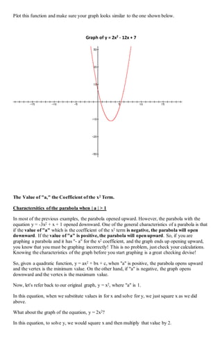 Plot this function and make sure your graph looks similar to the one shown below.
Graph of y = 2x2
- 12x + 7
The Value of "a," the Coefficient of the x2 Term.
Charactersitics of the parabola when | a | > 1
In most of the previous examples, the parabola opened upward. However, the parabola with the
equation y = -3x2 + x + 1 opened downward. One of the general characteristics of a parabola is that
if the value of "a" which is the coefficient of the x2 term is negative, the parabola will open
downward. If the value of "a" is positive, the parabola will open upward. So, if you are
graphing a parabola and it has "- a" for the x2 coefficient, and the graph ends up opening upward,
you know that you must be graphing incorrectly! This is no problem, just check your calculations.
Knowing the characteristics of the graph before you start graphing is a great checking devise!
So, given a quadratic function, y = ax2 + bx + c, when "a" is positive, the parabola opens upward
and the vertex is the minimum value. On the other hand, if "a" is negative, the graph opens
downward and the vertex is the maximum value.
Now, let's refer back to our original graph, y = x2, where "a" is 1.
In this equation, when we substitute values in for x and solve for y, we just square x as we did
above.
What about the graph of the equation, y = 2x2?
In this equation, to solve y, we would square x and then multiply that value by 2.
 