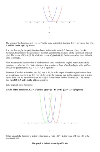 The graph of the function, p(x) = (x - 4)2 is the same as the first function, f(x) = x2, except that p(x)
is shifted to the right by 4 units.
It seems that maybe the p(x) function should shift 4 units to the left, because p(x) = (x - 4)2.
However, to remember the direction of the shift, compare the positions of the vertices of f(x) and
p(x). The vertex of f(x) is (0, 0), while the vertex of p(x) is (4, 0). So the verrex has been shifted 4
units to the right.
Also, to remember the direction of the horizontal shift, remeber the original vertex form of the
equation, y = a(x - h)2 + k. Notice that there is a negative in front of the h to begin with, so if we
look at our p(x) function, p(x) = (x - 4)2, h is equal to 4.
However, if we had a function, say, f(x) = (x + 3)2, in order to put it into the orginal vertex form,
we would need to write it as, f(x) = (x - (-3))2, with the negative sign in the equation as it is in the
vertex form. So, +3 has to be written as - (-3) to fit the vertex form of the function. This means
that the shift is 3 units to the left (or negative).
Let's graph all three functions:
Graph of the parabolas, f(x) = x2 (blue); p(x) = (x - 4)2 (red); g(x) = (x + 3)2 (green)
When a parabolic function is in the vertex form, y = a(x - h)2 + k, the value of h (not - h) is the
horixontal shift.
The graph is shifted to the right if h > 0.
 