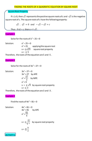 FINDING THE ROOTS OF A QUADRATIC EQUATION BY SQUARE ROOT
Square Root Property
If c ≥ 0, then √ 𝑐 represents the positivesquare roots ofc and -√ 𝑐 is the negative
square root of c. The square roots of c have the followingproperty:
√ 𝑐 . √ 𝑐 = 0 𝑎𝑛𝑑 − √ 𝑐 − √ 𝑐 = 𝑐
Thus , if x2 = c, then x =± √ 𝑐 .
Example 1
Solve for the roots of x2
– 25 = 0
Solution: x2
– 25 = 0
x2
= 25 applyingthe square root
x = ±√25 square root property
x = ± 5
Therefore, the roots of the equation are 5 and -5 .
Example 2
Solve for the roots of 3x2
– 27 = 0
Solution: 3x2
– 27 = 0
3x2
= 27 by APE
x2
=
27
3
by MPE
x2
= 9
x = ± √9 by square root property
x = ± 3
Therefore, the roots of the equation are 3 and -3 .
Example 2
Find the roots of 4x2
– 81 = 0
Solution: 4x2
– 81 = 0
4x2
= 81 by APE
x2
=
81
4
x = ±√
81
4
by square root property
x = ±
9
2
ACTIVITY 2
 