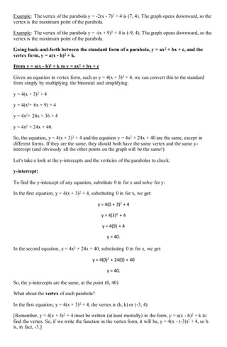 Example: The vertex of the parabola y = -2(x - 7)2 + 4 is (7, 4). The graph opens downward, so the
vertex is the maximum point of the parabola.
Example: The vertex of the parabola y = -(x + 9)2 + 4 is (-9, 4). The graph opens downward, so the
vertex is the maximum point of the parabola.
Going back-and-forth between the standard form of a parabola, y = ax2 + bx + c, and the
vertex form, y = a(x - h)2 + k.
From y = a(x - h)2 + k to y = ax2 + bx + c
Given an equation in vertex form, such as y = 4(x + 3)2 + 4, we can convert this to the standard
form simply by multiplying the binomial and simplifying:
y = 4(x + 3)2 + 4
y = 4(x2+ 6x + 9) + 4
y = 4x2+ 24x + 36 + 4
y = 4x2 + 24x + 40.
So, the equation, y = 4(x + 3)2 + 4 and the equation y = 4x2 + 24x + 40 are the same, except in
different forms. If they are the same, they should both have the same vertex and the same y-
intercept (and obviously all the other points on the graph will be the same!)
Let's take a look at the y-intercepts and the verticies of the parabolas to check:
y-intercept:
To find the y-intercept of any equation, substitute 0 in for x and solve for y:
In the first equation, y = 4(x + 3)2 + 4, substituting 0 in for x, we get:
y = 4(0 + 3)2
+ 4
y = 4(3)2
+ 4
y = 4(9) + 4
y = 40.
In the second equation, y = 4x2 + 24x + 40, substituting 0 in for x, we get:
y = 4(0)2
+ 24(0) + 40
y = 40.
So, the y-intercepts are the same, at the point (0, 40)
What about the vertex of each parabola?
In the first equation, y = 4(x + 3)2 + 4, the vertex is (h, k) or (-3, 4)
[Remember, y = 4(x + 3)2 + 4 must be written (at least mentally) in the form, y = a(x - h)2 + k to
find the vertex. So, if we write the function in the vertex form, it will be, y = 4(x - (-3))2 + 4, so h
is, in fact, -3.]
 