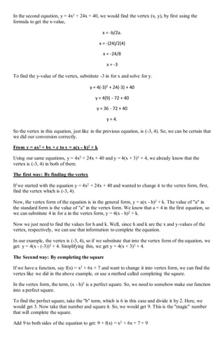 In the second eqaution, y = 4x2 + 24x + 40, we would find the vertex (x, y), by first using the
formula to get the x-value,
x = -b/2a.
x = -(24)/2(4)
x = -24/8
x = -3
To find the y-value of the vertex, substitute -3 in for x and solve for y.
y = 4(-3)2
+ 24(-3) + 40
y = 4(9) - 72 + 40
y = 36 - 72 + 40
y = 4.
So the vertex in this equation, just like in the previous equation, is (-3, 4). So, we can be certain that
we did our conversion correctly.
From y = ax2 + bx + c to y = a(x - h)2 + k
Using our same equations, y = 4x2 + 24x + 40 and y = 4(x + 3)2 + 4, we already know that the
vertex is (-3, 4) in both of them.
The first way: By finding the vertex
If we started with the equation y = 4x2 + 24x + 40 and wanted to change it to the vertex form, first,
find the vertex which is (-3, 4).
Now, the vertex form of the equation is in the general form, y = a(x - h)2 + k. The value of "a" in
the standard form is the value of "a" in the vertex form. We know that a = 4 in the first equation, so
we can substitute 4 in for a in the vertex form, y = 4(x - h)2 + k.
Now we just need to find the values for h and k. Well, since h and k are the x and y-values of the
vertex, respectively, we can use that information to complete the equation.
In our example, the vertex is (-3, 4), so if we substitute that into the vertex form of the equation, we
get: y = 4(x - (-3))2 + 4. Simplifying this, we get y = 4(x + 3)2 + 4.
The Second way: By completing the square
If we have a function, say f(x) = x2 + 6x + 7 and want to change it into vertex form, we can find the
vertex like we did in the above example, or use a method called completing the sqaure.
In the vertex form, the term, (x - h)2 is a perfect square. So, we need to somehow make our function
into a perfect square.
To find the perfect square, take the "b" term, which is 6 in this case and divide it by 2. Here, we
would get 3. Now take that number and square it. So, we would get 9. This is the "magic" number
that will complete the square.
Add 9 to both sides of the equation to get: 9 + f(x) = x2 + 6x + 7 + 9
 