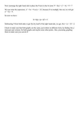 Now rearrange the right hand side to place the 9 next to the 6x term: 9 + f(x) = x2 + 6x + 9 + 7
We can write the expression, x2 + 6x + 9 as (x + 3)2, because if we multiply this out, we will get
x2 + 6x + 9.
So now we have:
9 + f(x) = (x + 3)2
+ 7.
Subtracting 9 from both sides to get f(x) by itself of the right hand side, we get, f(x) = (x + 3)2 - 2.
Check to make sure that both graphs are the same, just written in different form, by finding the y-
intercept and verticies for both graphs and maybe some other points. Also, practicing graphing
them to make sure you can do it!
 