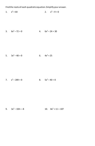 Find the roots of each quadraticequation.Simplifyyour answer.
1. x2
= 64 2. x2
– 9 = 0
3. 6x2
– 72 = 0 4. 6x2
– 24 = 30
5. 3x2
– 48 = 0 6. 4x2
= 25
7. x2
– 289 = 0 8. 5x2
– 40 = 0
9. 3x2
– 104 = -8 10. 8x2
+ 11 = 107
 