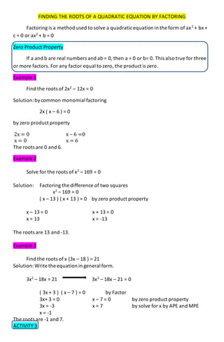 FINDING THE ROOTS OF A QUADRATIC EQUATION BY FACTORING
Factoring is a method used to solve a quadraticequation in the form of ax2
+ bx +
c = 0 or ax2
+ b = 0
Zero Product Property
If a and b are real numbers and ab = 0, then a = 0 or b= 0. This also true for three
or more factors. For any factor equal to zero, the product is zero.
Example 1
Find the roots of 2x2
– 12x = 0
Solution:bycommon monomial factoring
2x ( x – 6 ) = 0
by zero product property
2x = 0 x – 6 =0
x = 0 x = 6
The roots are 0 and 6.
Example 2
Solve for the roots of x2
– 169 = 0
Solution: Factoring the difference of two squares
x2
– 169 = 0
( x – 13 ) ( x + 13 ) = 0 by zero product property
x – 13 = 0 x + 13 = 0
x = 13 x = -13
The roots are 13 and -13.
Example 3
Find the roots of x (3x – 18 ) = 21
Solution:Write the equation in general form.
3x2
– 18x = 21 3x2
– 18x – 21 = 0
( 3x + 3 ) ( x – 7 ) = 0 by Factor
3x+ 3 = 0 x – 7 = 0 by zero product property
3x = -3 x = 7 by solve for x by APE and MPE
x = -1
The roots are -1 and 7.
ACTIVITY 3
 