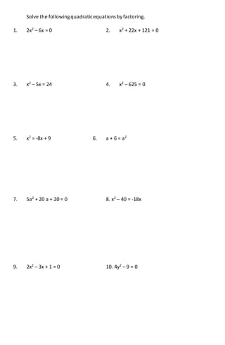 Solve the followingquadraticequations byfactoring.
1. 2x2
– 6x = 0 2. x2
+ 22x + 121 = 0
3. x2
– 5x = 24 4. x2
– 625 = 0
5. x2
= -8x + 9 6. a + 6 = a2
7. 5a2
+ 20 a + 20 = 0 8. x2
– 40 = -18x
9. 2x2
– 3x + 1 = 0 10. 4y2
– 9 = 0
 