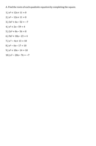 A. Find the roots of each quadratic equationby completing the square.
1.) x2 + 12x+ 11 = 0
2.) x2 − 12x+ 11 = 0
3.) 3x2 + 6x− 52 = −7
4.) x2 + 2x− 59 = 4
5.) 2x2 + 8x− 56 = 8
6.) 9x2 + 18x− 23 = 4
7.) x 2 − 4x+ 13 = 10
8.) x2 − 6x− 17 = 10
9.) x2 + 10x− 14 = 10
10.) x2 − 20x− 76 = −7
 