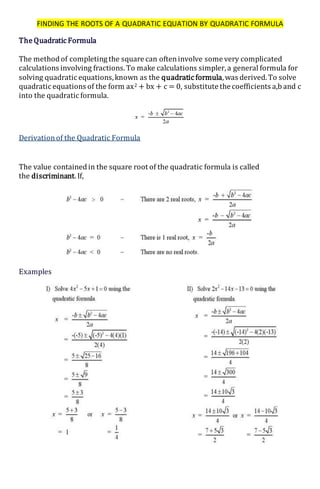 FINDING THE ROOTS OF A QUADRATIC EQUATION BY QUADRATIC FORMULA
The Quadratic Formula
The methodof completing the square can ofteninvolve some very complicated
calculations involving fractions.To make calculations simpler,a general formula for
solving quadratic equations,known as the quadratic formula,was derived.To solve
quadratic equations of the form ax2 + bx + c = 0, substitute the coefficients a,b and c
into the quadratic formula.
Derivationof the Quadratic Formula
The value containedin the square root of the quadratic formula is called
the discriminant.If,
Examples
 
