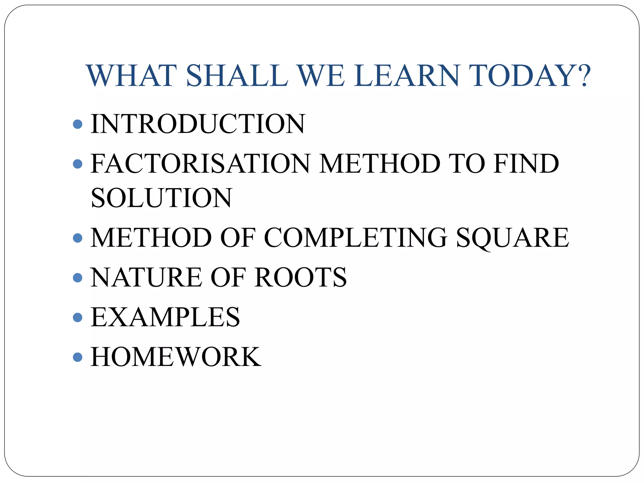 WHAT SHALL WE LEARN TODAY?
 INTRODUCTION
 FACTORISATION METHOD TO FIND
SOLUTION
 METHOD OF COMPLETING SQUARE
 NATURE OF ROOTS
 EXAMPLES
 HOMEWORK
 
