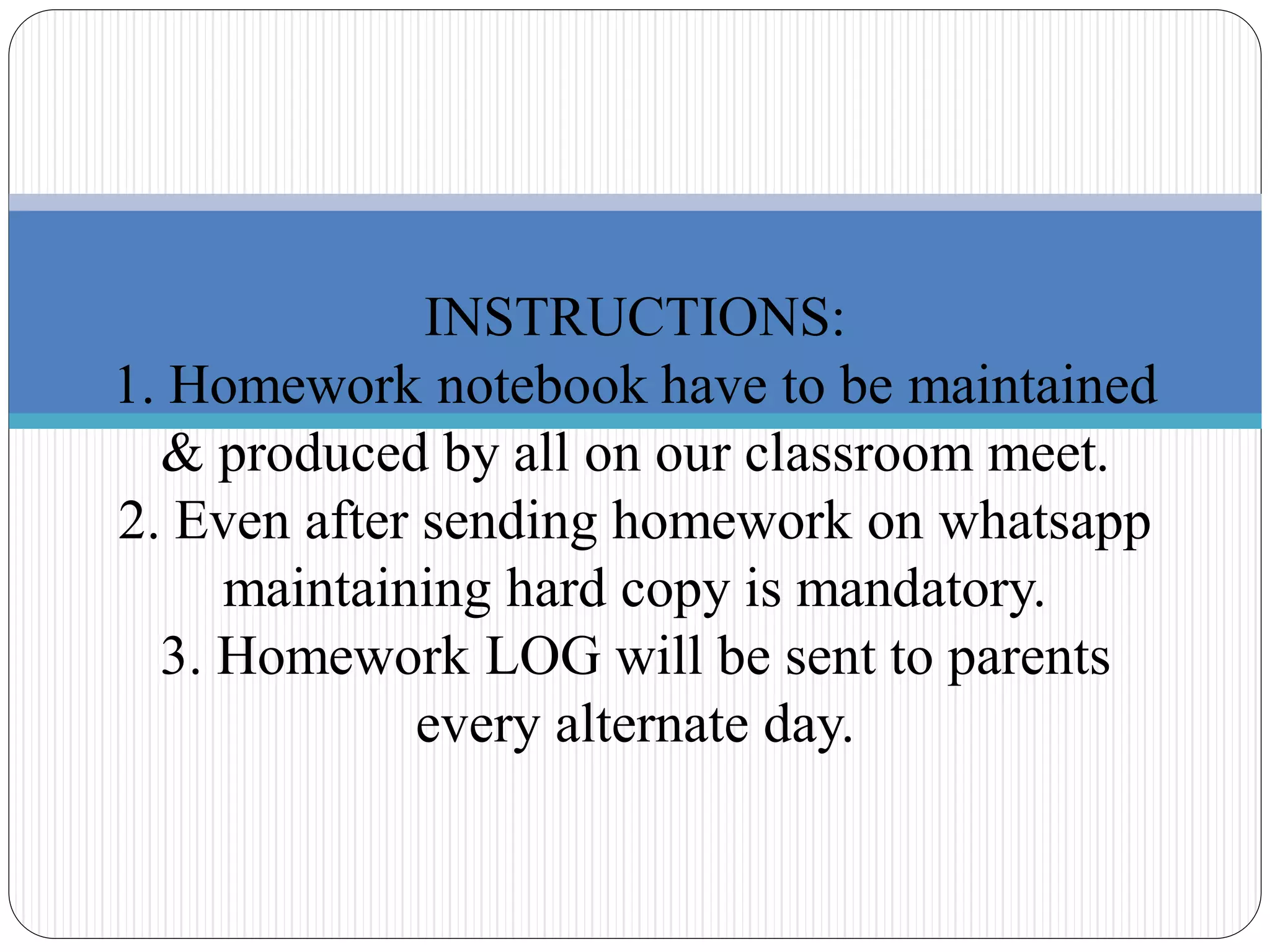 INSTRUCTIONS:
1. Homework notebook have to be maintained
& produced by all on our classroom meet.
2. Even after sending homework on whatsapp
maintaining hard copy is mandatory.
3. Homework LOG will be sent to parents
every alternate day.
 