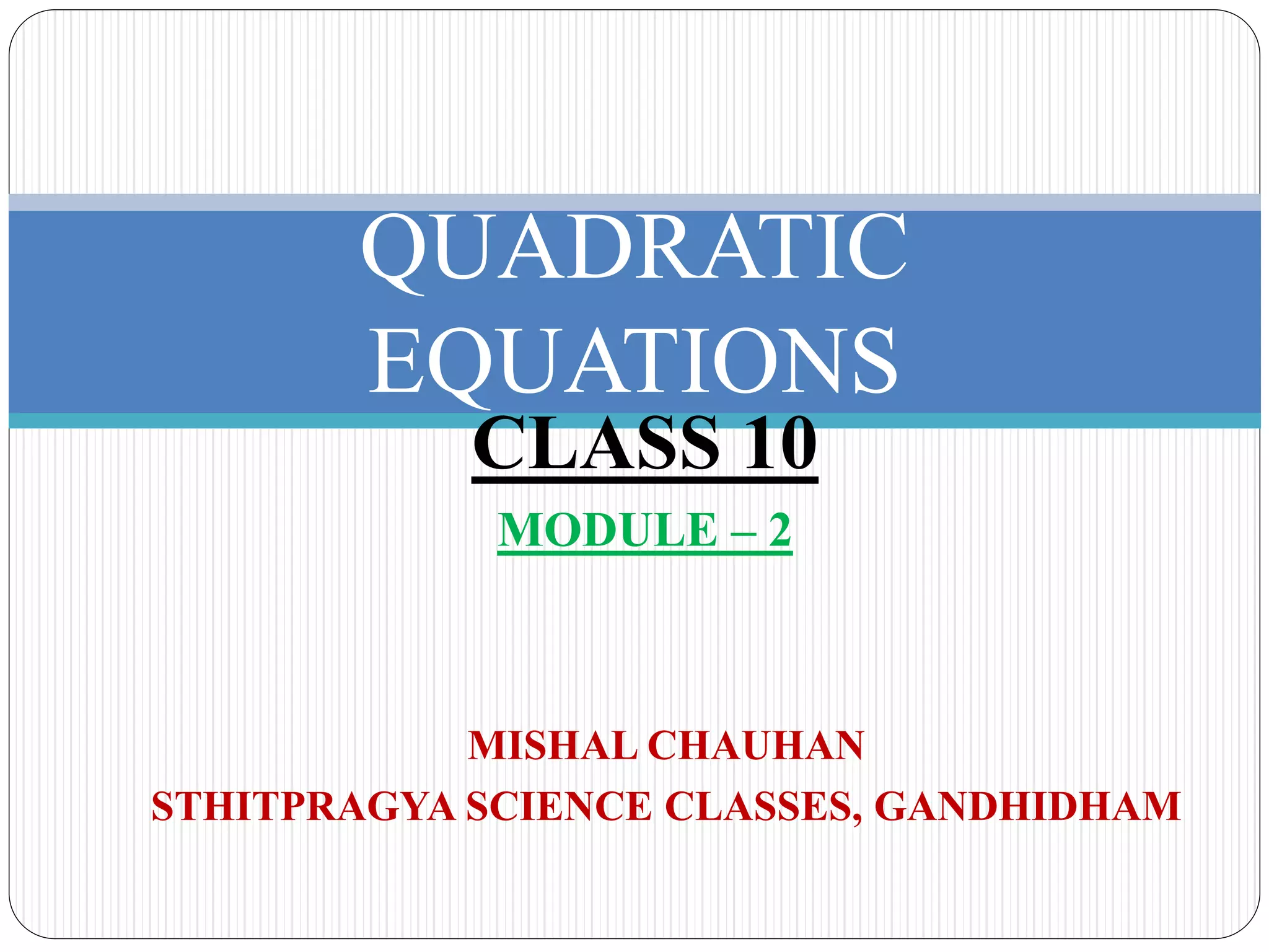 QUADRATIC
EQUATIONS
MISHAL CHAUHAN
STHITPRAGYA SCIENCE CLASSES, GANDHIDHAM
CLASS 10
MODULE – 2