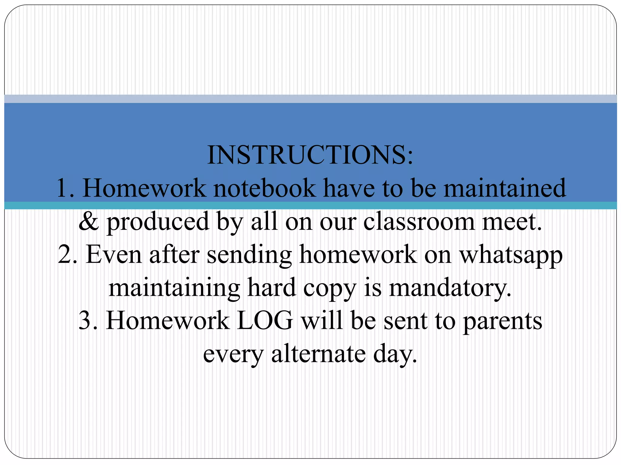 INSTRUCTIONS:
1. Homework notebook have to be maintained
& produced by all on our classroom meet.
2. Even after sending homework on whatsapp
maintaining hard copy is mandatory.
3. Homework LOG will be sent to parents
every alternate day.
