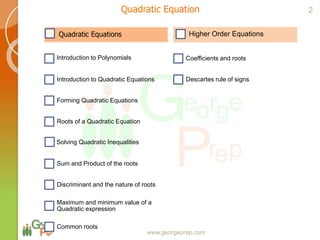 Quadratic Equations
Introduction to Polynomials
Introduction to Quadratic Equations
Forming Quadratic Equations
Roots of a Quadratic Equation
Solving Quadratic Inequalities
Sum and Product of the roots
Discriminant and the nature of roots
Maximum and minimum value of a
Quadratic expression
Common roots
Higher Order Equations
Coefficients and roots
Descartes rule of signs
www.georgeprep.com
Quadratic Equation 2
 
