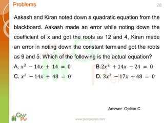 www.georgeprep.com
Problems
Aakash and Kiran noted down a quadratic equation from the
blackboard. Aakash made an error while noting down the
coefficient of x and got the roots as 12 and 4, Kiran made
an error in noting down the constant term and got the roots
as 9 and 5. Which of the following is the actual equation?
A. 𝑥2 − 14𝑥 + 14 = 0 B.2𝑥2 + 14𝑥 − 24 = 0
C. 𝑥2 − 14𝑥 + 48 = 0 D. 3𝑥2 − 17𝑥 + 48 = 0
28
Answer: Option C
 